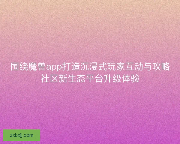 围绕魔兽app打造沉浸式玩家互动与攻略社区新生态平台升级体验