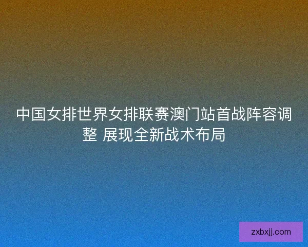 中国女排世界女排联赛澳门站首战阵容调整 展现全新战术布局